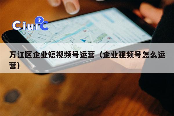 万江区企业短视频号运营（企业视频号怎么运营）