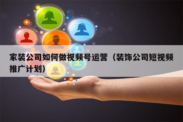 家装公司如何做视频号运营（装饰公司短视频推广计划）