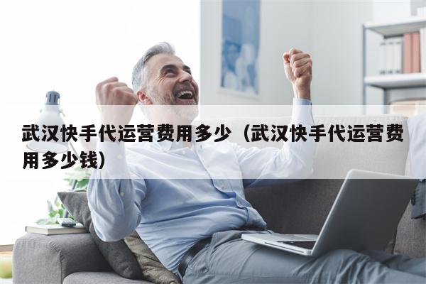 武汉快手代运营费用多少（武汉快手代运营费用多少钱）