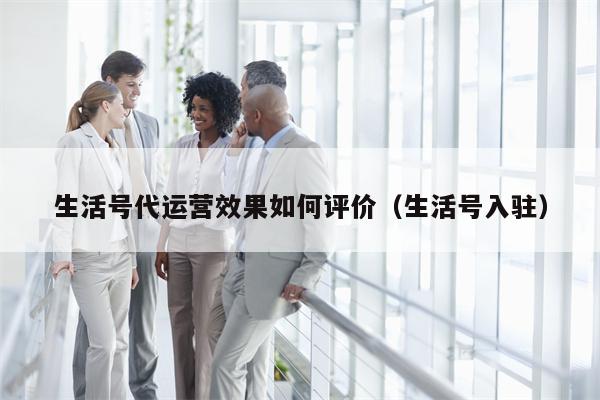 生活号代运营效果如何评价（生活号入驻）