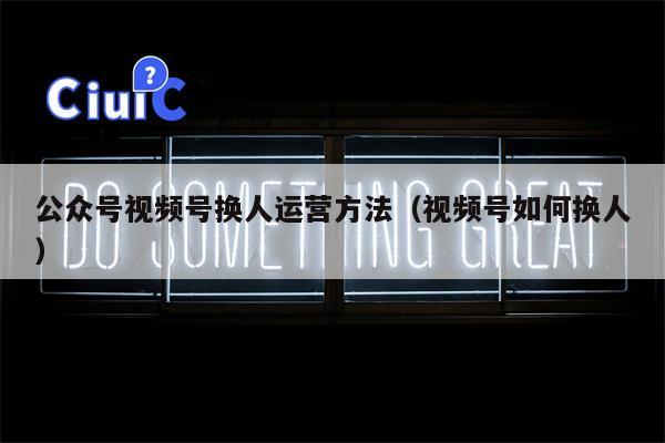 公众号视频号换人运营方法（视频号如何换人）