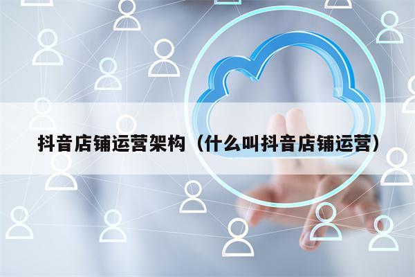 抖音店铺运营架构（什么叫抖音店铺运营）