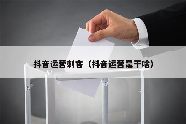 抖音运营刺客（抖音运营是干啥）