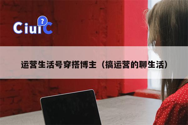 运营生活号穿搭博主（搞运营的聊生活）