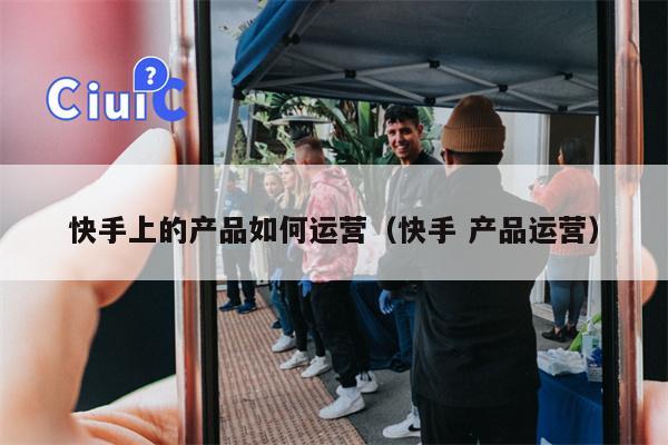 快手上的产品如何运营（快手 产品运营）