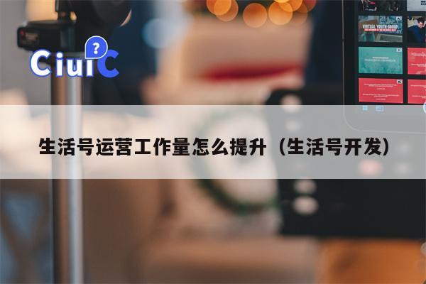 生活号运营工作量怎么提升（生活号开发）