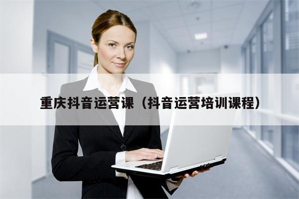 重庆抖音运营课（抖音运营培训课程）