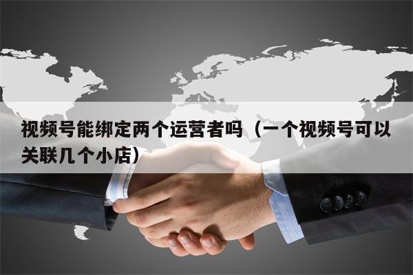 视频号能绑定两个运营者吗（一个视频号可以关联几个小店）
