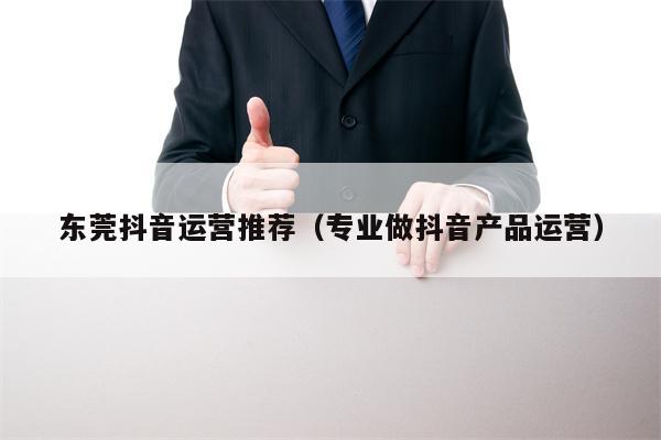 东莞抖音运营推荐（专业做抖音产品运营）