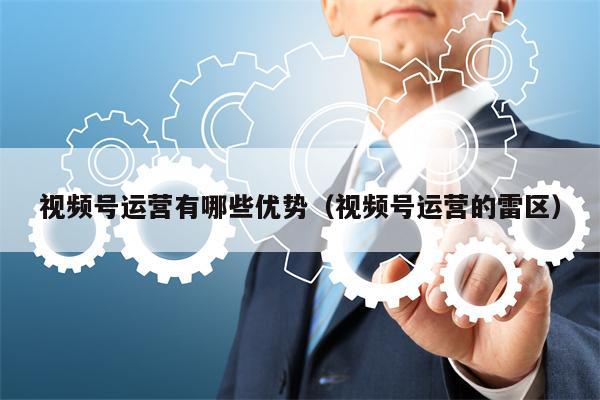 视频号运营有哪些优势(视频号运营的雷区)