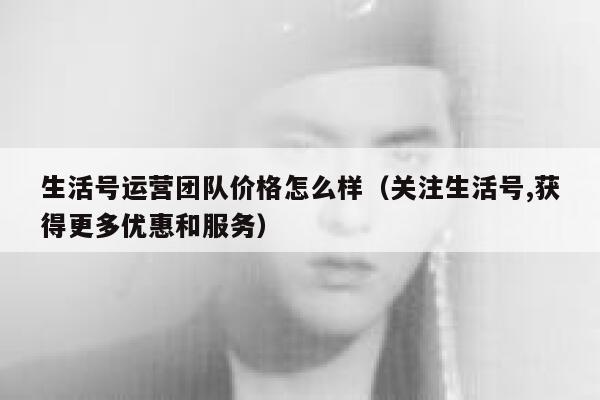 生活号运营团队价格怎么样（关注生活号,获得更多优惠和服务）