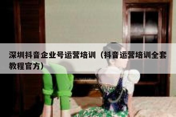 深圳抖音企业号运营培训（抖音运营培训全套教程官方）