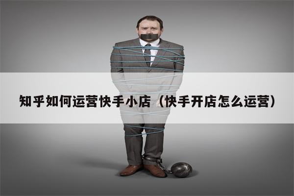 知乎如何运营快手小店（快手开店怎么运营）