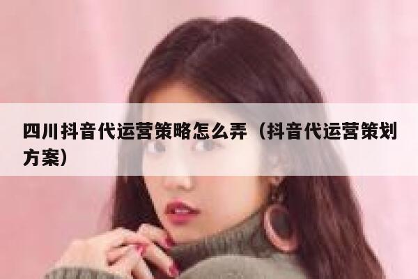 四川抖音代运营策略怎么弄（抖音代运营策划方案）