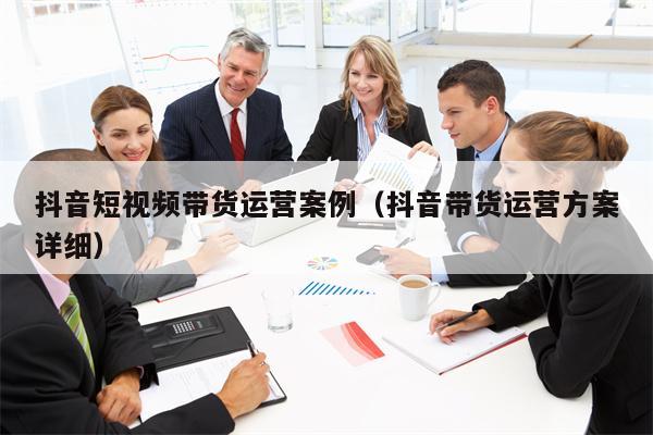 抖音短视频带货运营案例（抖音带货运营方案详细）