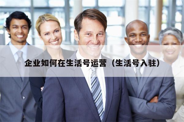 企业如何在生活号运营（生活号入驻）