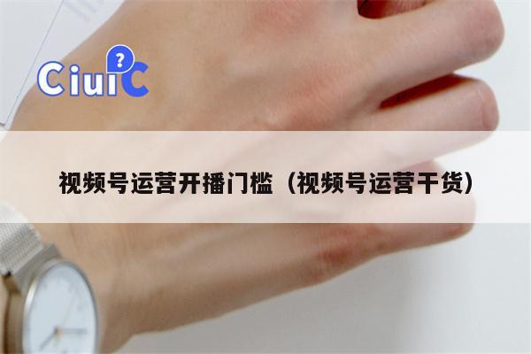 视频号运营开播门槛（视频号运营干货）