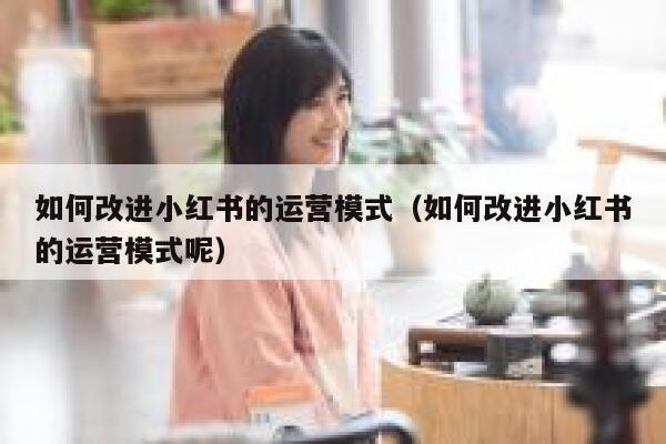 如何改进小红书的运营模式（如何改进小红书的运营模式呢）