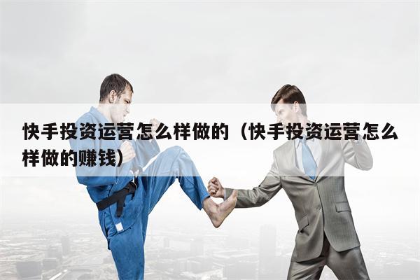 快手投资运营怎么样做的（快手投资运营怎么样做的赚钱）