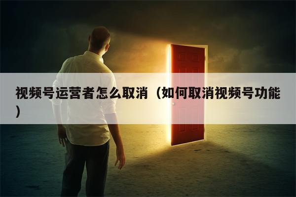 视频号运营者怎么取消（如何取消视频号功能）