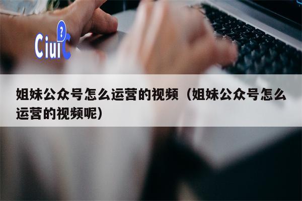 姐妹公众号怎么运营的视频（姐妹公众号怎么运营的视频呢）