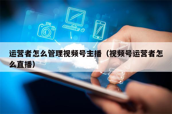 详细阅读:运营者怎么管理视频号主播(视频号运营者怎么直播) 运营者怎么管理视频号主播(视频号运营者怎么直播)