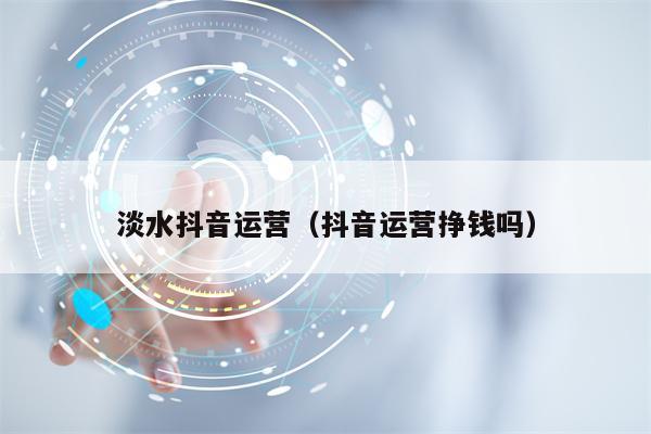淡水抖音运营（抖音运营挣钱吗）