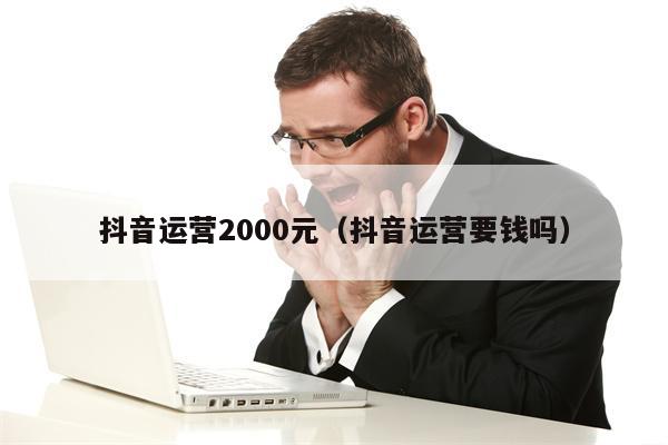 抖音运营2000元（抖音运营要钱吗）
