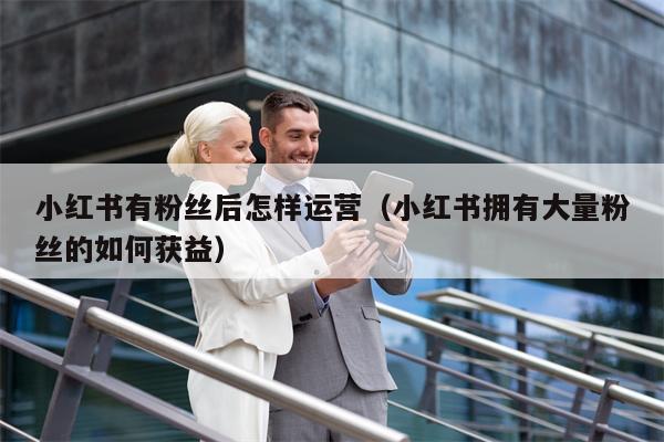 小红书有粉丝后怎样运营(小红书拥有大量粉丝的如何获益)