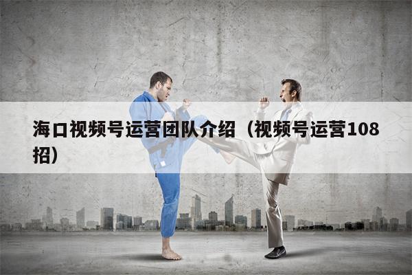 海口视频号运营团队介绍（视频号运营108招）