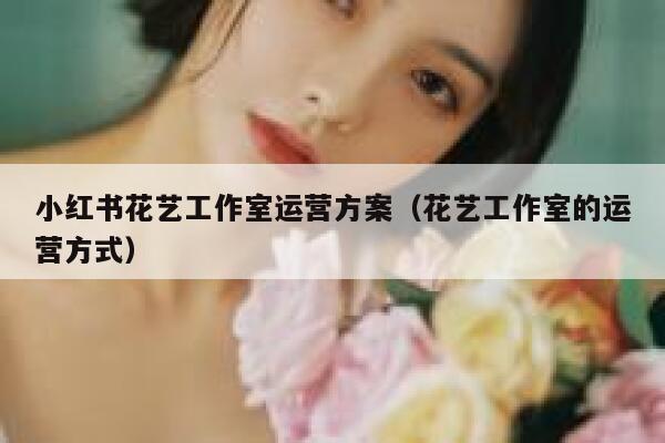 小红书花艺工作室运营方案（花艺工作室的运营方式）