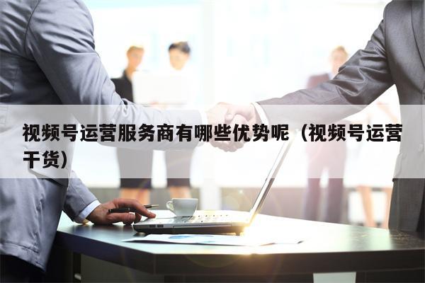 视频号运营服务商有哪些优势呢（视频号运营干货）