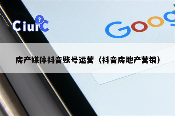 房产媒体抖音账号运营（抖音房地产营销）