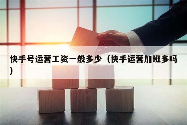 快手号运营工资一般多少（快手运营加班多吗）