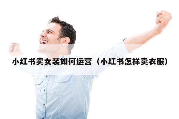 小红书卖女装如何运营（小红书怎样卖衣服）