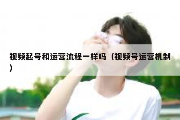 视频起号和运营流程一样吗（视频号运营机制）