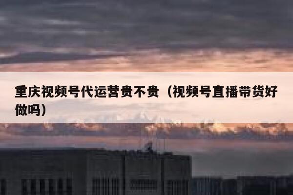 重庆视频号代运营贵不贵（视频号直播带货好做吗）