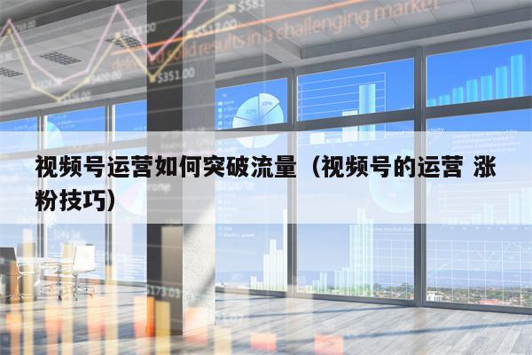 视频号运营如何突破流量（视频号的运营 涨粉技巧）