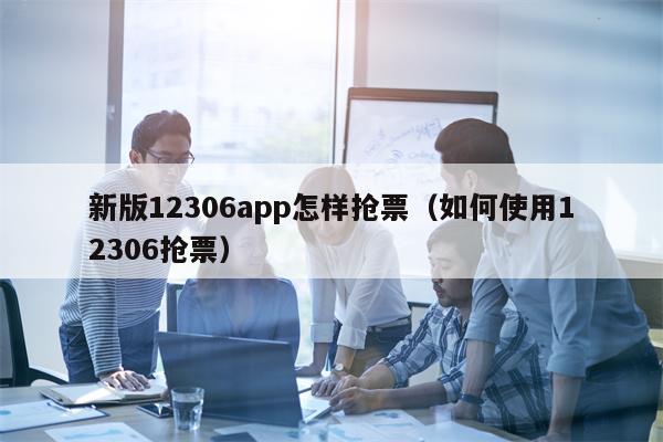 新版12306app怎样抢票（如何使用12306抢票）