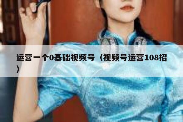 运营一个0基础视频号（视频号运营108招）