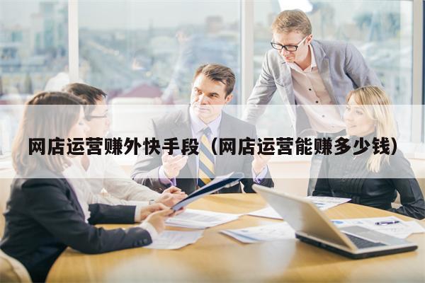 网店运营赚外快手段（网店运营能赚多少钱）