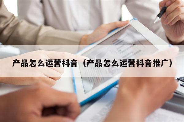 产品怎么运营抖音（产品怎么运营抖音推广）