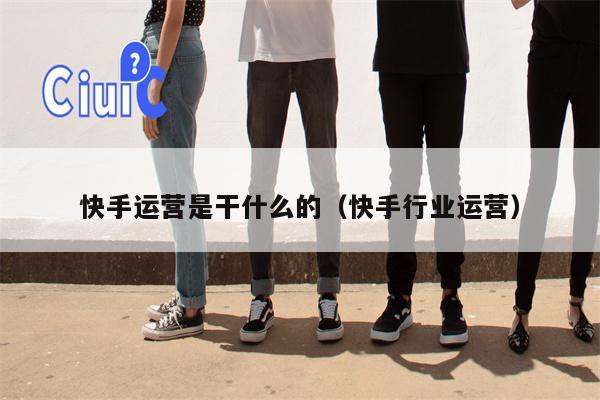 快手运营是干什么的（快手行业运营）