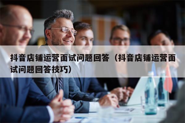 抖音店铺运营面试问题回答（抖音店铺运营面试问题回答技巧）