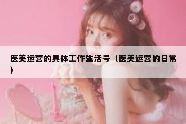 医美运营的具体工作生活号（医美运营的日常）
