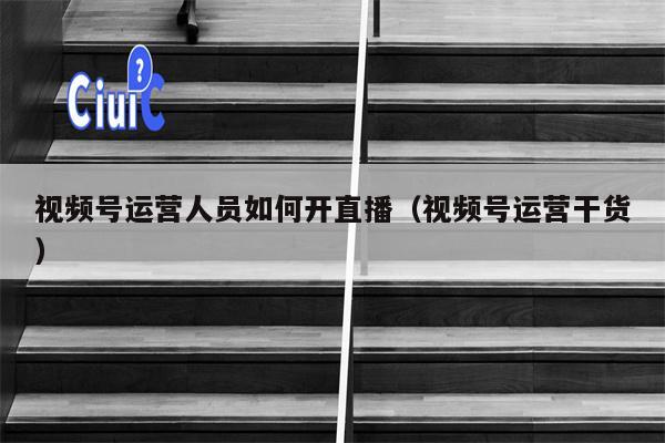 视频号运营人员如何开直播（视频号运营干货）