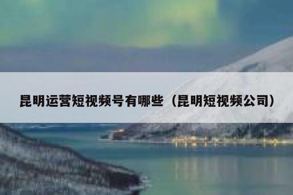 昆明运营短视频号有哪些（昆明短视频公司）