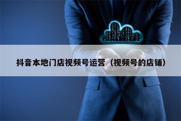 抖音本地门店视频号运营（视频号的店铺）
