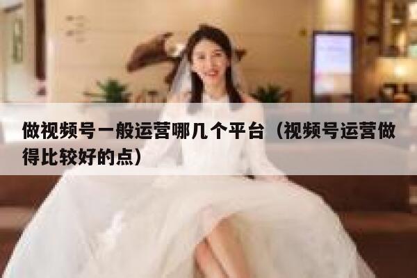 做视频号一般运营哪几个平台（视频号运营做得比较好的点）