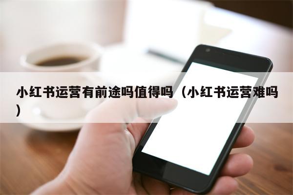 小红书运营有前途吗值得吗（小红书运营难吗）